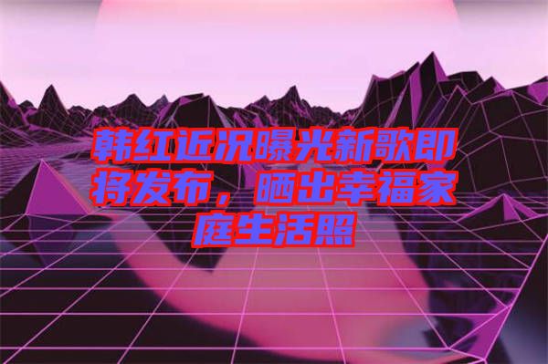 韓紅近況曝光新歌即將發(fā)布，曬出幸福家庭生活照