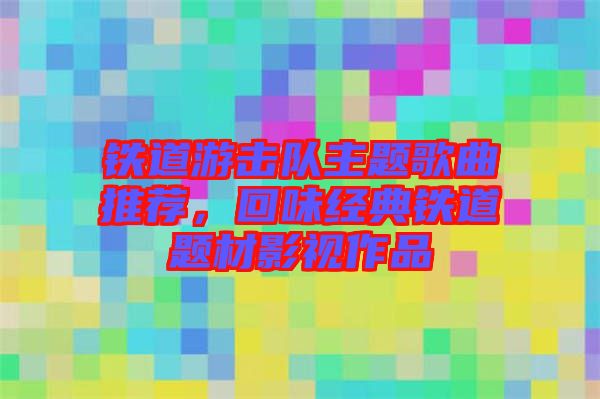 鐵道游擊隊(duì)主題歌曲推薦，回味經(jīng)典鐵道題材影視作品