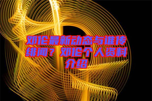鄧倫最新動(dòng)態(tài)與誰傳緋聞？鄧倫個(gè)人資料介紹