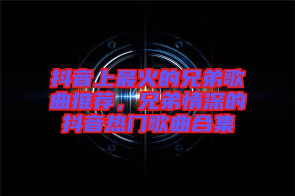 抖音上最火的兄弟歌曲推薦，兄弟情深的抖音熱門歌曲合集