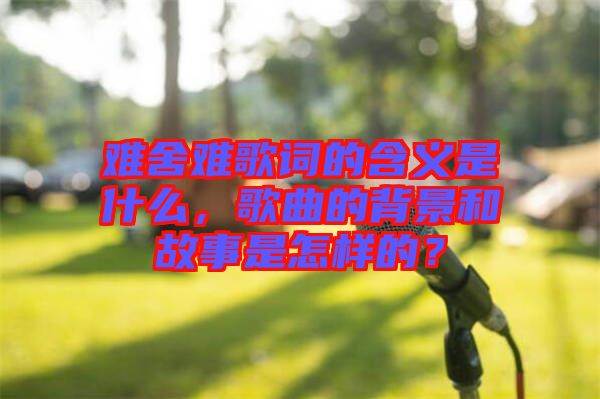 難舍難歌詞的含義是什么，歌曲的背景和故事是怎樣的？