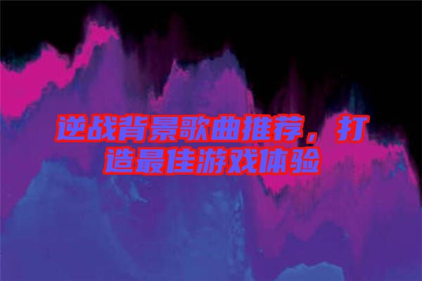 逆戰(zhàn)背景歌曲推薦，打造最佳游戲體驗