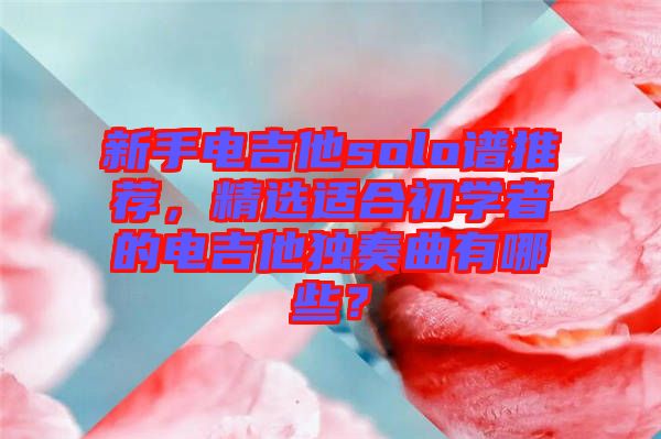 新手電吉他solo譜推薦，精選適合初學(xué)者的電吉他獨(dú)奏曲有哪些？