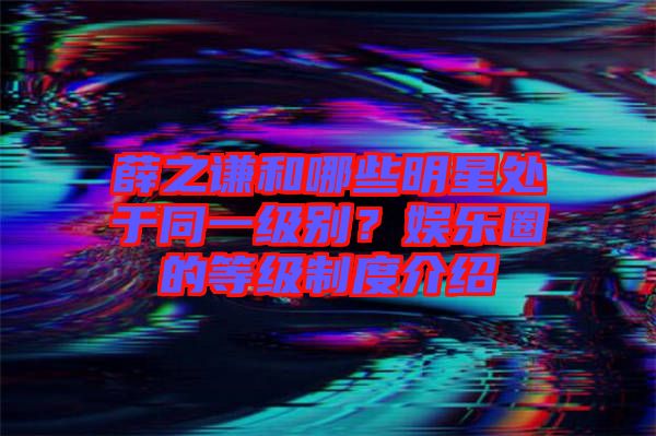 薛之謙和哪些明星處于同一級(jí)別？娛樂(lè)圈的等級(jí)制度介紹