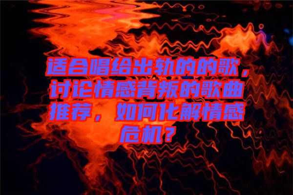 適合唱給出軌的的歌，討論情感背叛的歌曲推薦，如何化解情感危機(jī)？