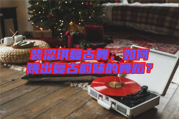 裴澀琪復(fù)古舞，如何跳出復(fù)古韻味的舞蹈？
