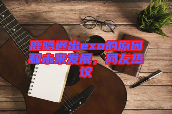 鹿晗退出exo的原因和未來發(fā)展，網(wǎng)友熱議