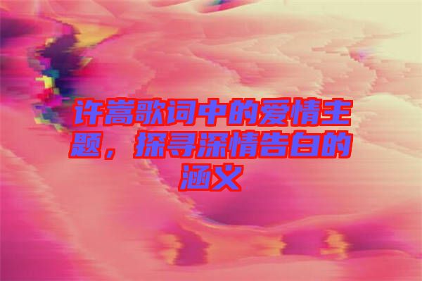許嵩歌詞中的愛情主題，探尋深情告白的涵義