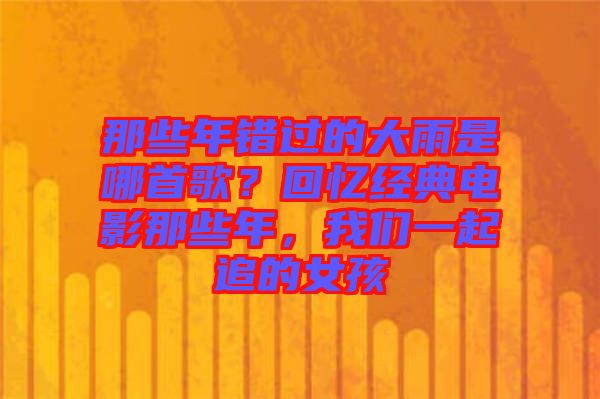 那些年錯(cuò)過(guò)的大雨是哪首歌？回憶經(jīng)典電影那些年，我們一起追的女孩