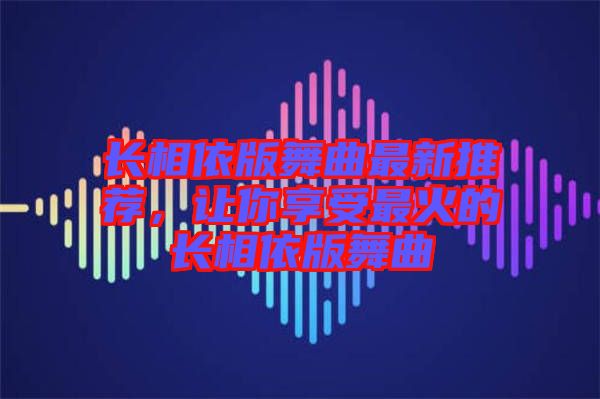 長相依版舞曲最新推薦，讓你享受最火的長相依版舞曲