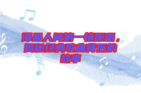 譚晶人間第一情原唱，揭秘經(jīng)典歌曲背后的故事