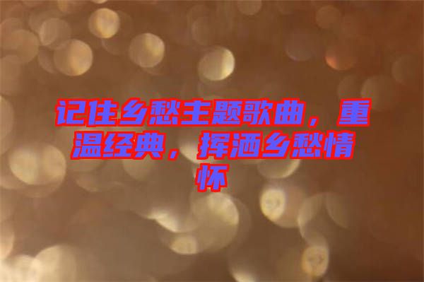 記住鄉(xiāng)愁主題歌曲，重溫經(jīng)典，揮灑鄉(xiāng)愁情懷