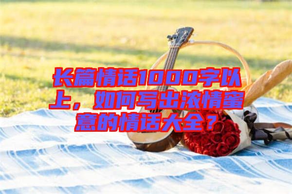 長(zhǎng)篇情話(huà)1000字以上，如何寫(xiě)出濃情蜜意的情話(huà)大全？
