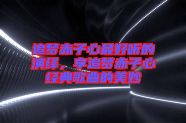 追夢赤子心最好聽的演繹，享追夢赤子心經(jīng)典歌曲的美妙