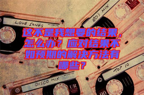 這不是我想要的結(jié)果，怎么辦？應(yīng)對結(jié)果不如預(yù)期的解決方法有哪些？
