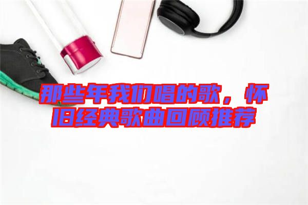 那些年我們唱的歌，懷舊經(jīng)典歌曲回顧推薦