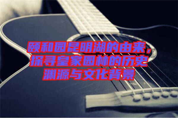 頤和園昆明湖的由來，探尋皇家園林的歷史淵源與文化背景