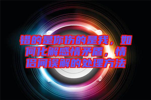 錯(cuò)的是你傷的是我，如何化解感情矛盾，情侶間誤解的處理方法