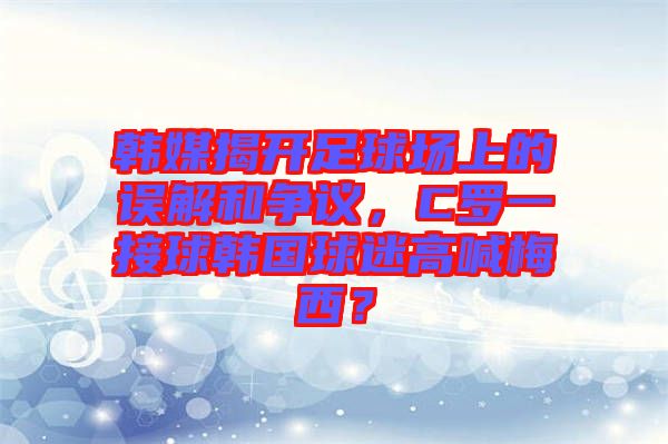 韓媒揭開足球場(chǎng)上的誤解和爭(zhēng)議，C羅一接球韓國(guó)球迷高喊梅西？