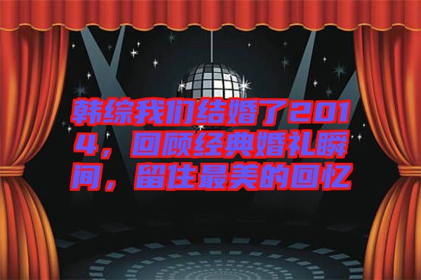 韓綜我們結(jié)婚了2014，回顧經(jīng)典婚禮瞬間，留住最美的回憶