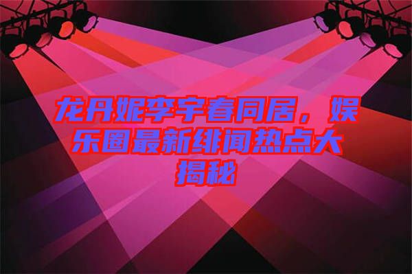 龍丹妮李宇春同居，娛樂圈最新緋聞熱點大揭秘