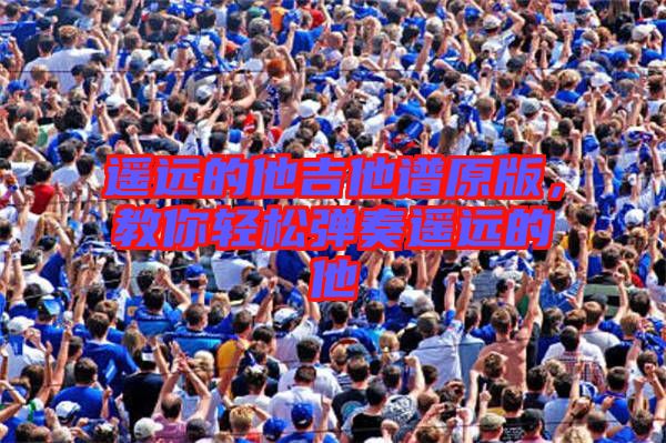 遙遠(yuǎn)的他吉他譜原版，教你輕松彈奏遙遠(yuǎn)的他