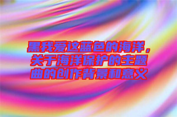 黑我愛這藍(lán)色的海洋，關(guān)于海洋保護(hù)的主題曲的創(chuàng)作背景和意義