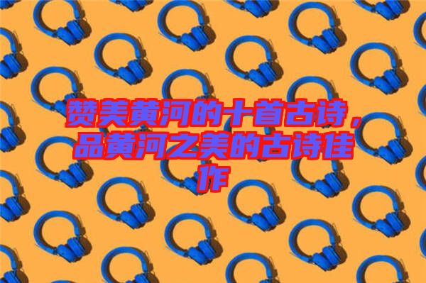 贊美黃河的十首古詩(shī)，品黃河之美的古詩(shī)佳作