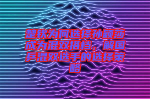 楚欽為何選擇孫穎莎成為混雙搭檔，解國乒混雙選手的選擇策略
