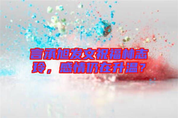 言承旭發(fā)文祝福林志玲，感情仍在升溫？
