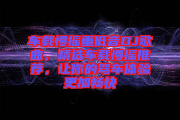 車載慢搖重低音DJ歌曲，精選車載慢搖推薦，讓你的駕車體驗(yàn)更加暢快