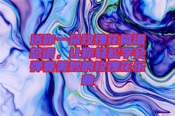 送你一朵玫瑰花簡譜總譜，讓你輕松學會彈奏美妙的玫瑰花樂曲