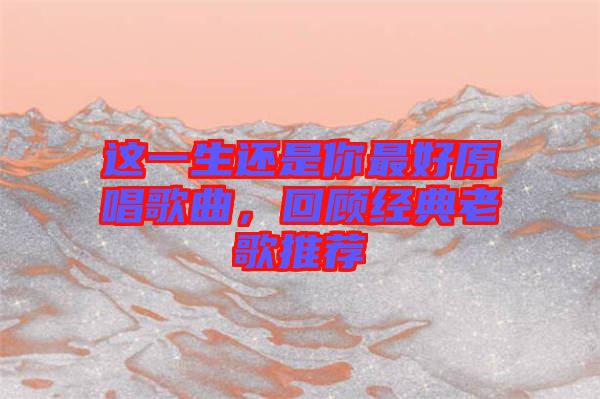 這一生還是你最好原唱歌曲，回顧經(jīng)典老歌推薦