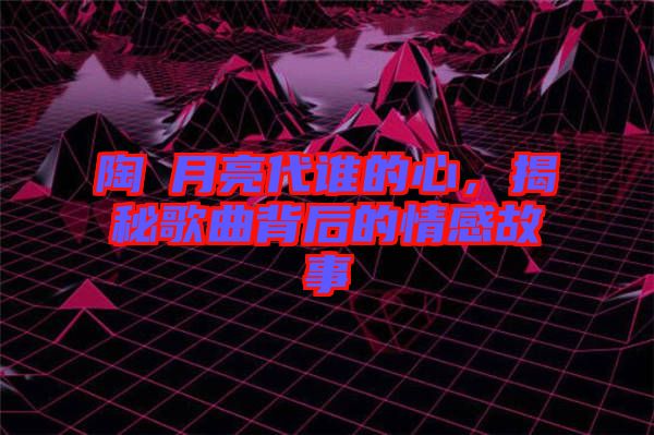 陶喆月亮代誰的心，揭秘歌曲背后的情感故事