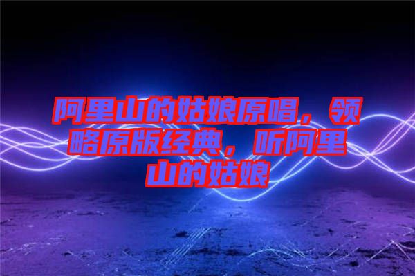 阿里山的姑娘原唱，領(lǐng)略原版經(jīng)典，聽阿里山的姑娘