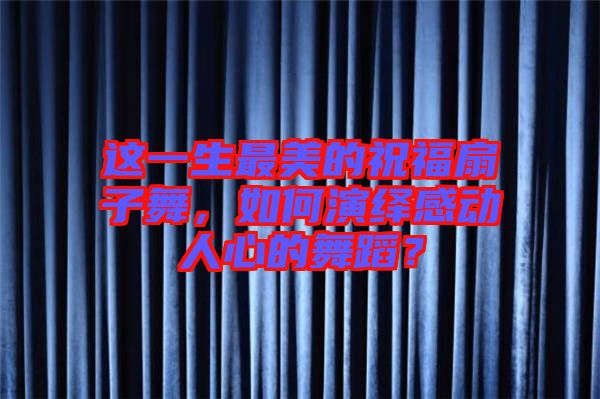 這一生最美的祝福扇子舞，如何演繹感動(dòng)人心的舞蹈？