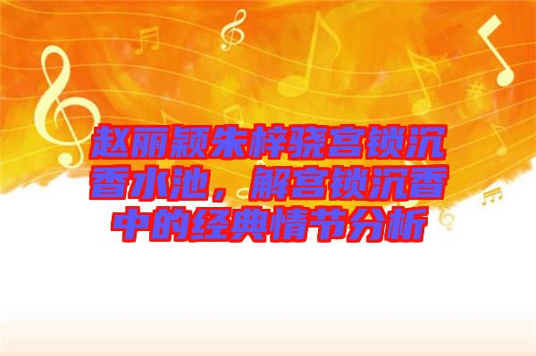 趙麗穎朱梓驍宮鎖沉香水池，解宮鎖沉香中的經典情節(jié)分析