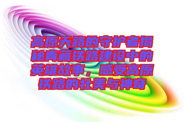 高原天路的守護(hù)者揭秘青藏鐵路建設(shè)中的英雄故事，感受高原鐵路的壯美與神奇