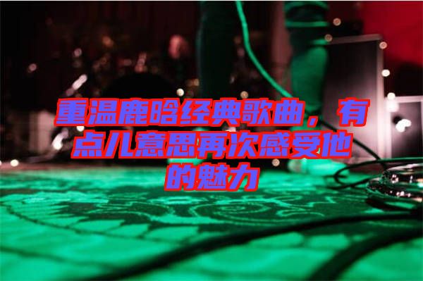 重溫鹿晗經(jīng)典歌曲，有點兒意思再次感受他的魅力