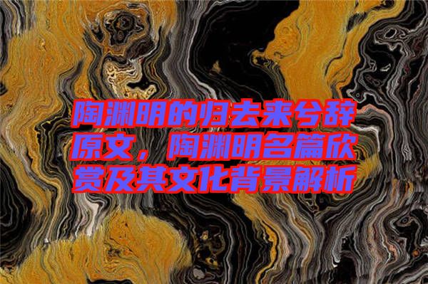 陶淵明的歸去來(lái)兮辭原文，陶淵明名篇欣賞及其文化背景解析