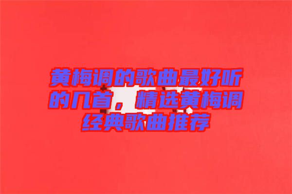 黃梅調(diào)的歌曲最好聽的幾首，精選黃梅調(diào)經(jīng)典歌曲推薦