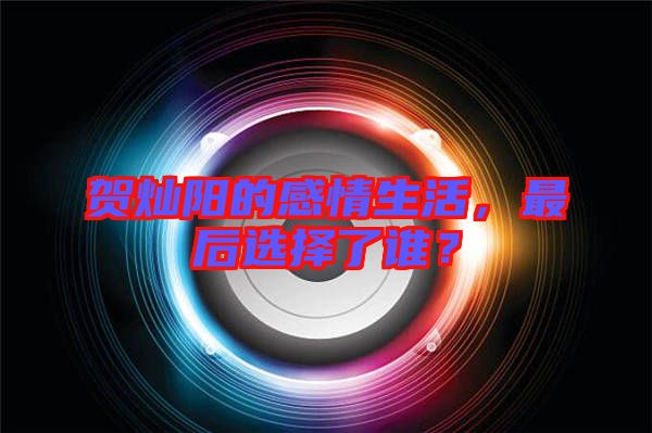 賀燦陽(yáng)的感情生活，最后選擇了誰(shuí)？