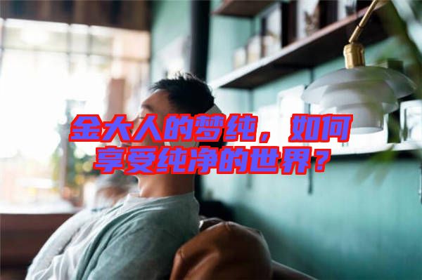 金大人的夢純，如何享受純凈的世界？