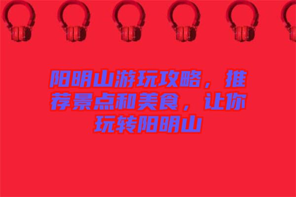 陽明山游玩攻略，推薦景點(diǎn)和美食，讓你玩轉(zhuǎn)陽明山