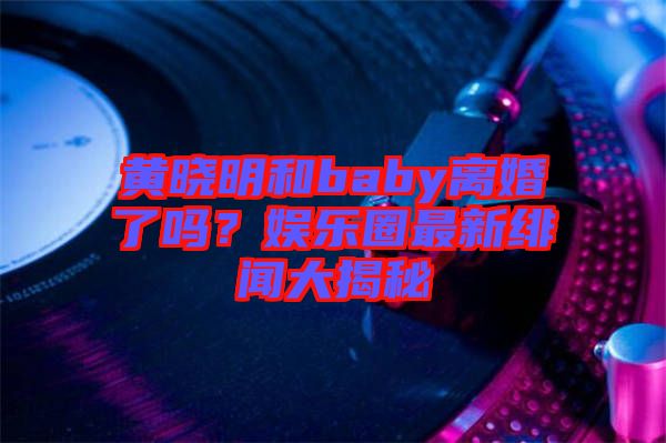 黃曉明和baby離婚了嗎？娛樂圈最新緋聞大揭秘