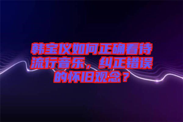 韓寶儀如何正確看待流行音樂，糾正錯(cuò)誤的懷舊觀念？
