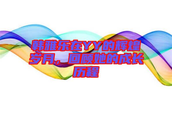 韓雅樂在YY的輝煌歲月，回顧她的成長(zhǎng)歷程