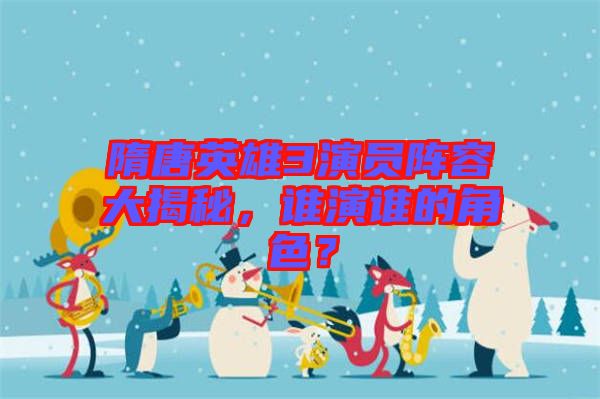 隋唐英雄3演員陣容大揭秘，誰演誰的角色？