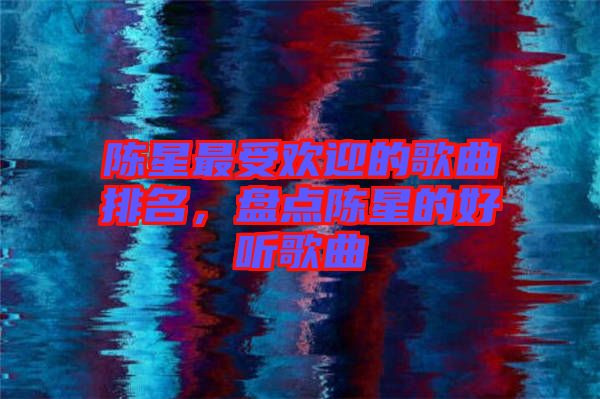 陳星最受歡迎的歌曲排名，盤點陳星的好聽歌曲