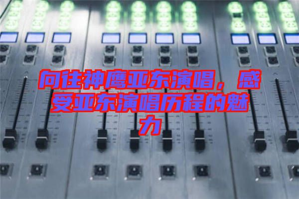 向往神鷹亞東演唱，感受亞東演唱歷程的魅力